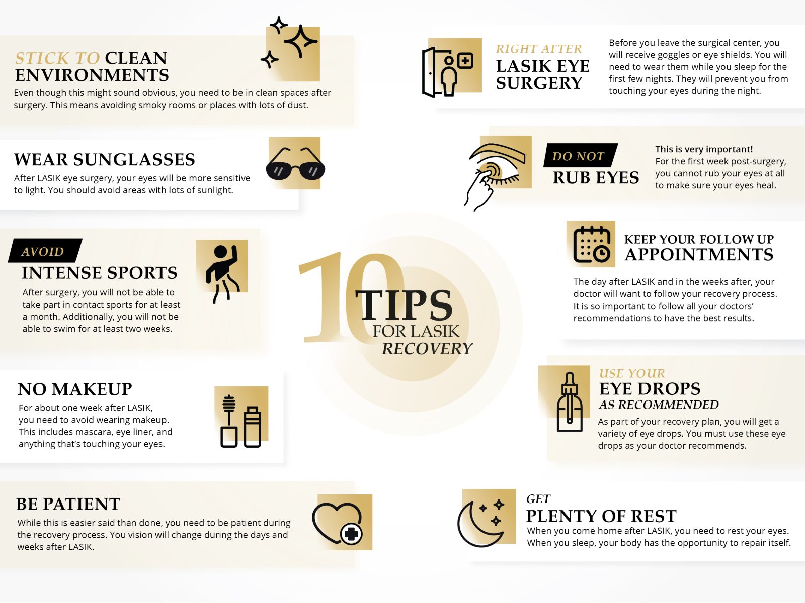 The top 10 tips for recovery after LASIK eye surgery. 1. Clean environments. 2. Wear sunglasses. 3. Do not rub eyes. 4. Avoid intense sports. 5. No makeup for a few days. 6. Be patient. 7. Get plenty of sleep. 8. Use your eye drops. 9. wear the special glasses. 10. keep your follow up appointments. 